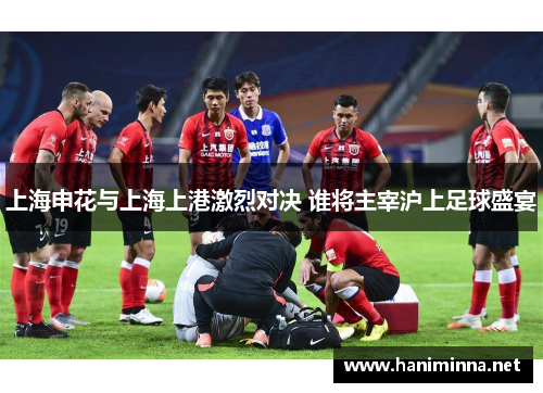 上海申花与上海上港激烈对决 谁将主宰沪上足球盛宴